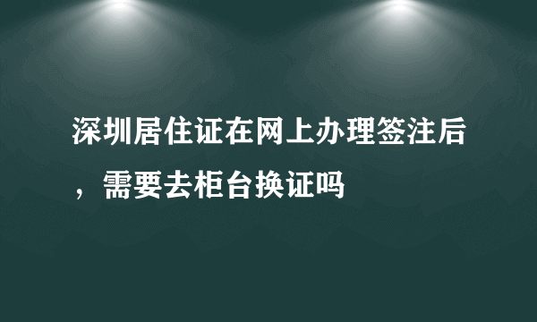 深圳居住证在网上办理签注后，需要去柜台换证吗