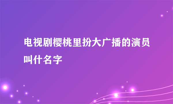 电视剧樱桃里扮大广播的演员叫什名字