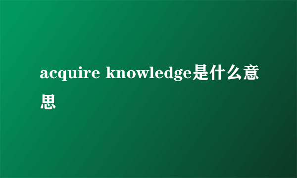 acquire knowledge是什么意思