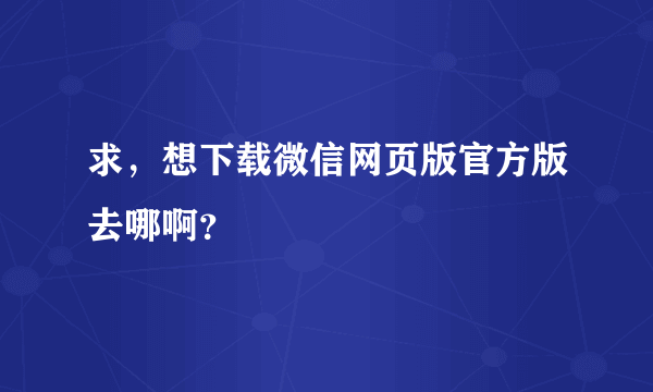 求，想下载微信网页版官方版去哪啊？