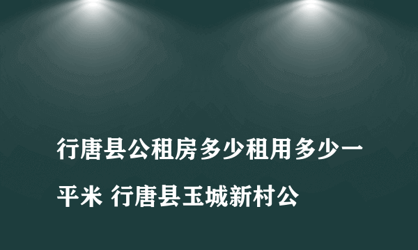 
行唐县公租房多少租用多少一平米 行唐县玉城新村公

