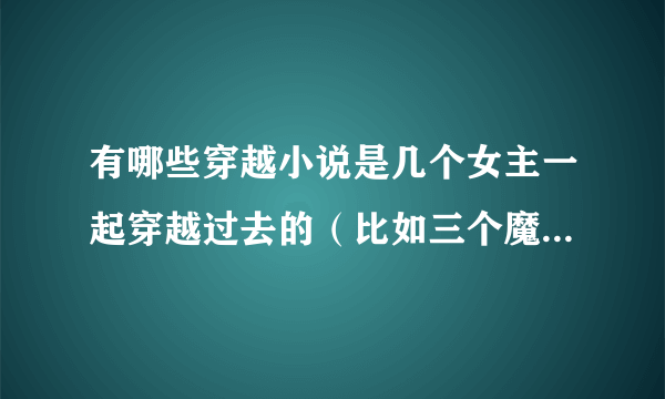 有哪些穿越小说是几个女主一起穿越过去的（比如三个魔女闯古代）或者不是穿越小说是讲几个人的故事的