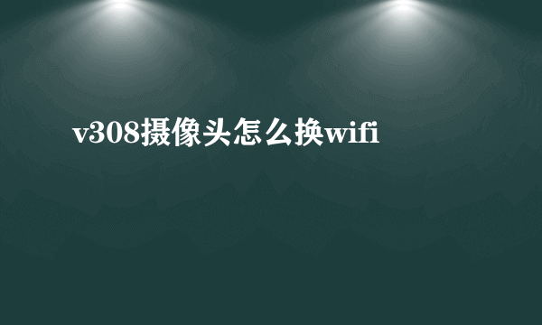 v308摄像头怎么换wifi