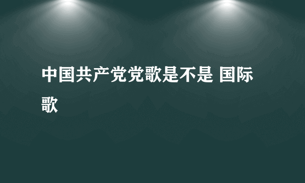 中国共产党党歌是不是 国际歌