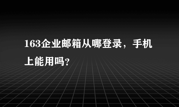 163企业邮箱从哪登录，手机上能用吗？