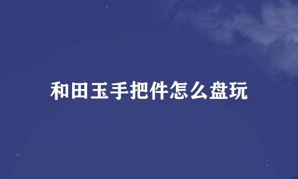 和田玉手把件怎么盘玩