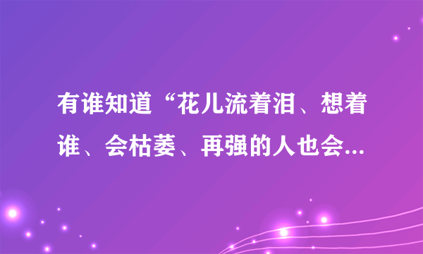 有谁知道“花儿流着泪、想着谁、会枯萎、再强的人也会有伤悲”是什么歌？