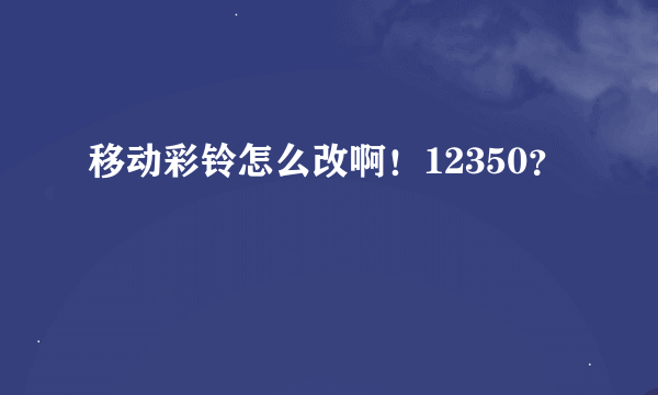 移动彩铃怎么改啊！12350？