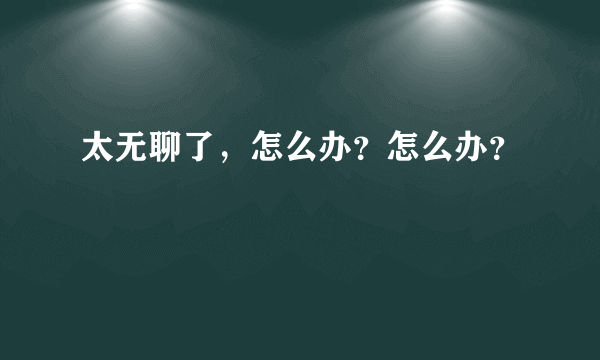 太无聊了，怎么办？怎么办？