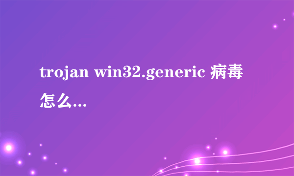 trojan win32.generic 病毒怎么杀， 我低格都没用。 现在怎么办