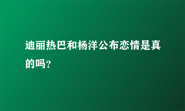 迪丽热巴和杨洋公布恋情是真的吗？