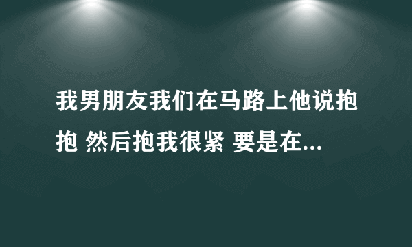 我男朋友我们在马路上他说抱抱 然后抱我很紧 要是在房间里他会干什么吗？