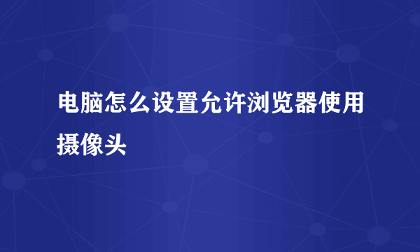 电脑怎么设置允许浏览器使用摄像头