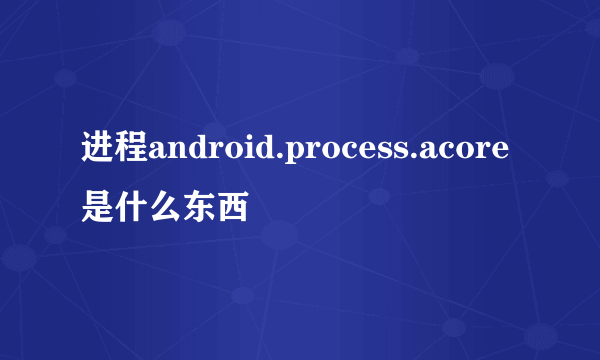 进程android.process.acore是什么东西