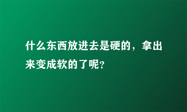 什么东西放进去是硬的，拿出来变成软的了呢？