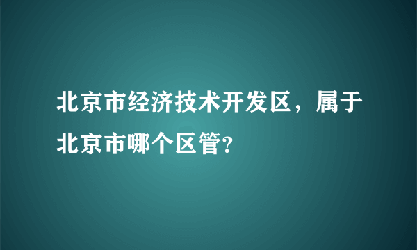 北京市经济技术开发区，属于北京市哪个区管？