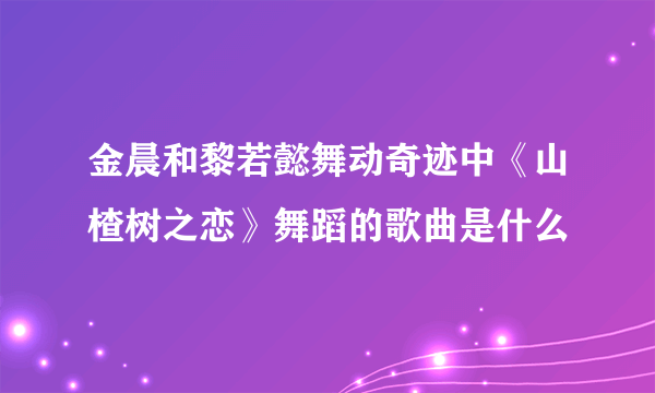 金晨和黎若懿舞动奇迹中《山楂树之恋》舞蹈的歌曲是什么