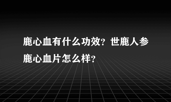 鹿心血有什么功效？世鹿人参鹿心血片怎么样？