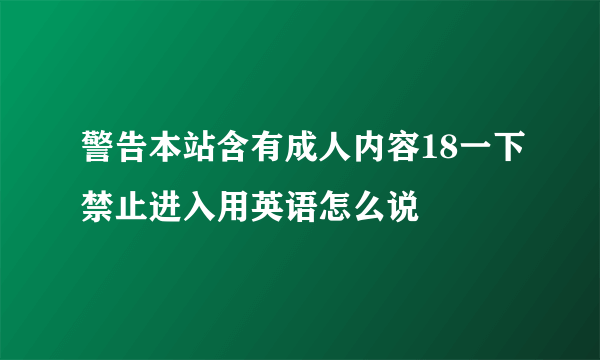 警告本站含有成人内容18一下禁止进入用英语怎么说