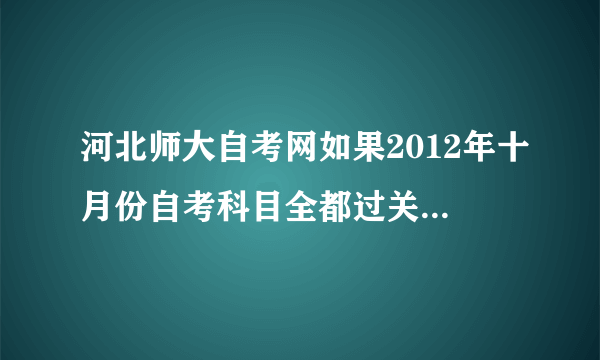 河北师大自考网如果2012年十月份自考科目全都过关，什么时间能拿到毕业证书？