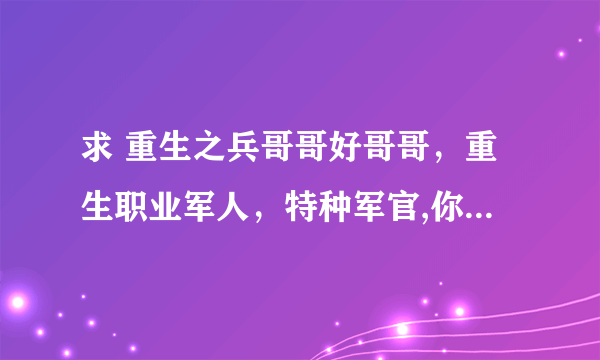 求 重生之兵哥哥好哥哥，重生职业军人，特种军官,你敢潜 TXT完结，不缺字的