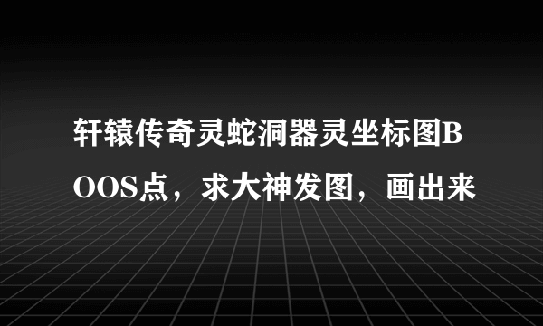 轩辕传奇灵蛇洞器灵坐标图BOOS点，求大神发图，画出来