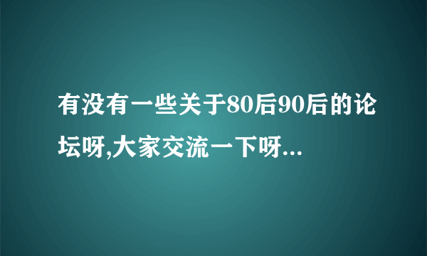 有没有一些关于80后90后的论坛呀,大家交流一下呀......