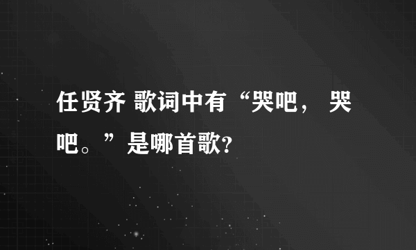 任贤齐 歌词中有“哭吧， 哭吧。”是哪首歌？