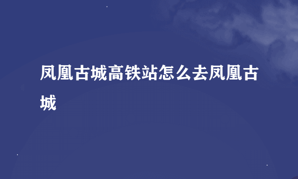 凤凰古城高铁站怎么去凤凰古城