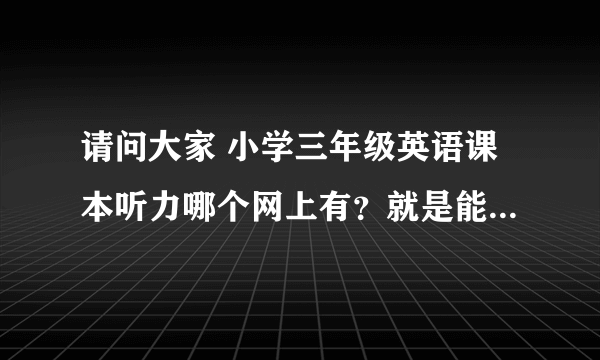 请问大家 小学三年级英语课本听力哪个网上有？就是能下载的那种。麻烦、谢谢大家啦！