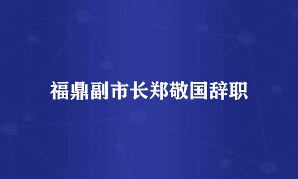 福鼎副市长郑敬国辞职