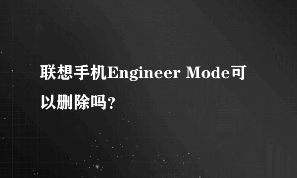 联想手机Engineer Mode可以删除吗？