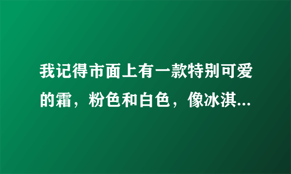 我记得市面上有一款特别可爱的霜，粉色和白色，像冰淇淋似的，可是那天太赶了，从