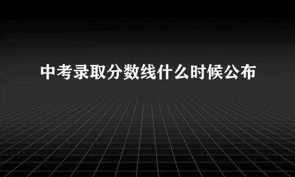 中考录取分数线什么时候公布