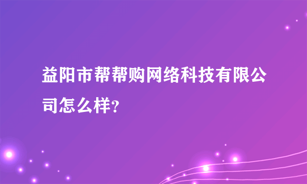 益阳市帮帮购网络科技有限公司怎么样？