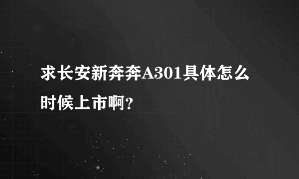 求长安新奔奔A301具体怎么时候上市啊？