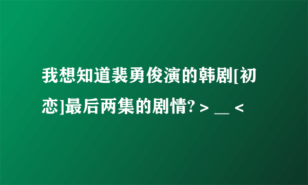 我想知道裴勇俊演的韩剧[初恋]最后两集的剧情?＞＿＜