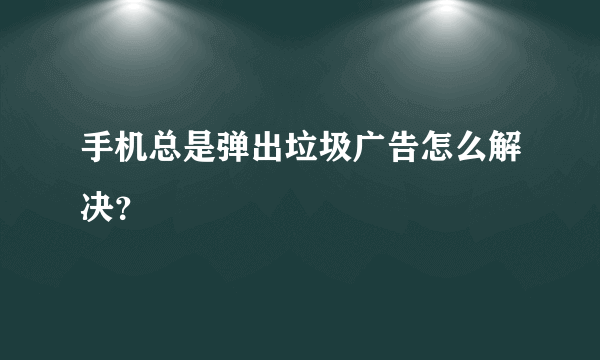 手机总是弹出垃圾广告怎么解决？