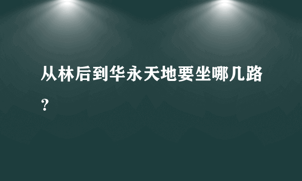 从林后到华永天地要坐哪几路？