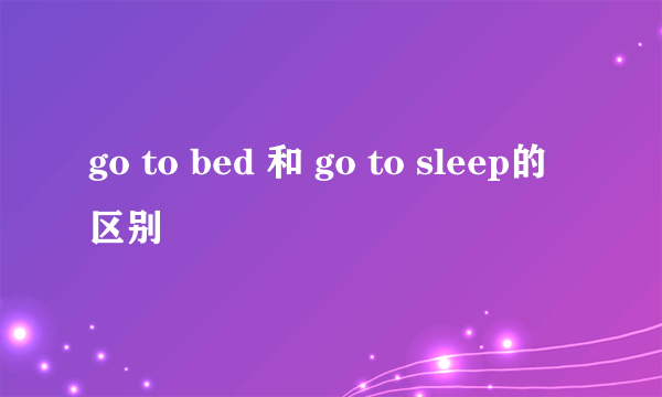 go to bed 和 go to sleep的区别