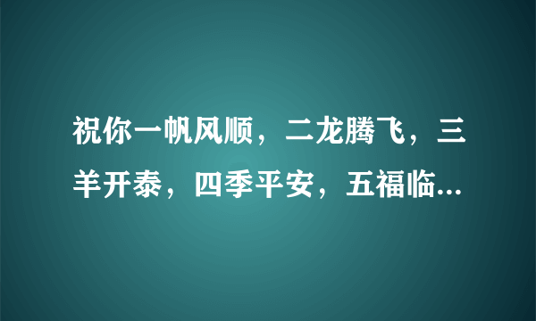 祝你一帆风顺，二龙腾飞，三羊开泰，四季平安，五福临门，六六大顺，七星高照，八方来财，九九同心，十全