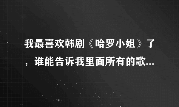 我最喜欢韩剧《哈罗小姐》了，谁能告诉我里面所有的歌曲都是什么啊