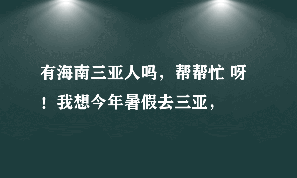 有海南三亚人吗，帮帮忙 呀！我想今年暑假去三亚，