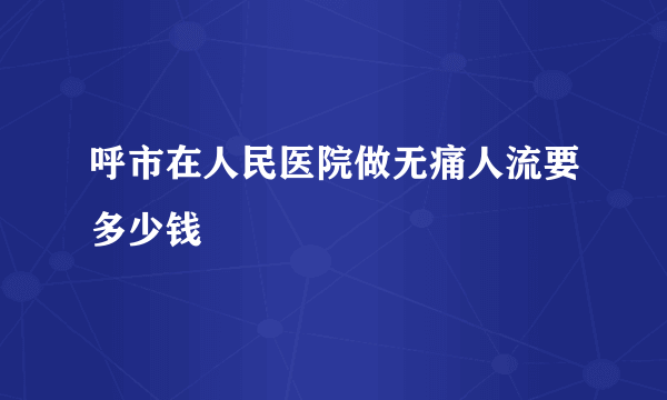 呼市在人民医院做无痛人流要多少钱