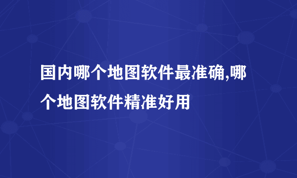 国内哪个地图软件最准确,哪个地图软件精准好用