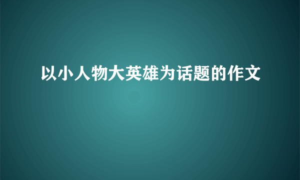 以小人物大英雄为话题的作文