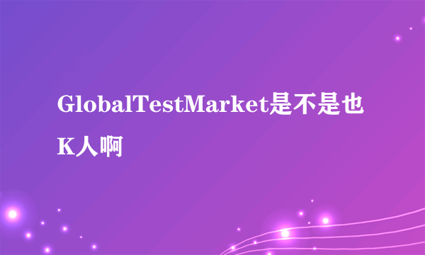 GlobalTestMarket是不是也K人啊