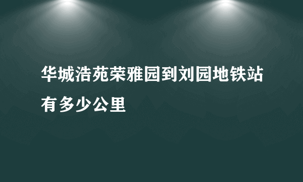 华城浩苑荣雅园到刘园地铁站有多少公里