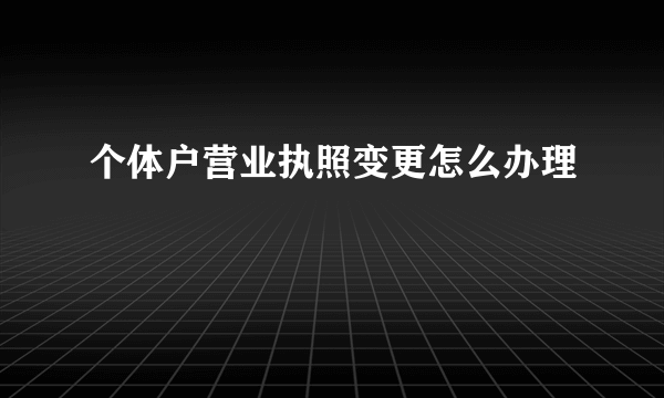 个体户营业执照变更怎么办理