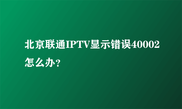 北京联通IPTV显示错误40002怎么办？